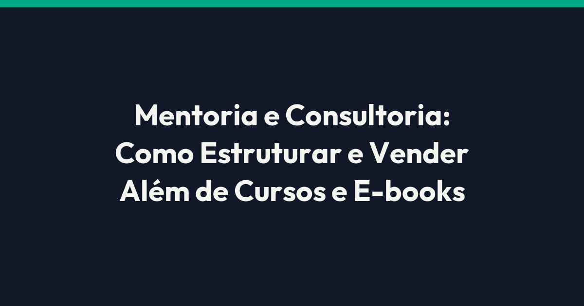 Mentoria e Consultoria: Como Estruturar e Vender Além de Cursos e E-books